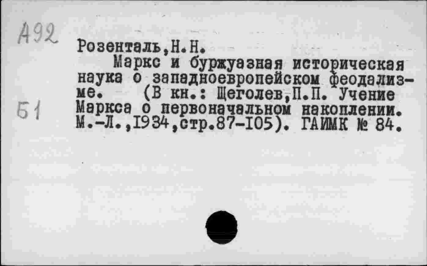 ﻿дор
Розенталь,Н.Н.
Маркс и буржуазная историческая наука о западноевропейском феодализ ме. (В кн.! Щеголев,П.П. Учение Маркса о первоначальном накоплении. М.-Л.,1934,стр.87-105). ГАИМК te 84.
Мб.